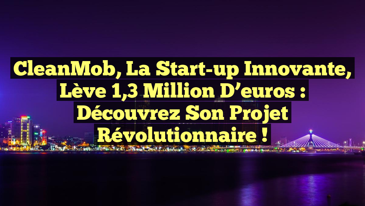 CleanMob, la Start-up innovante, lève 1,3 million d&rsquo;euros : découvrez son projet révolutionnaire !