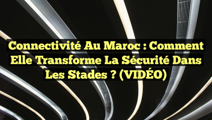Connectivité au Maroc : Comment elle transforme la Sécurité dans les Stades ? (VIDÉO)