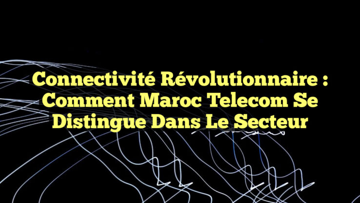 Connectivité Révolutionnaire : Comment Maroc Telecom se Distingue dans le Secteur