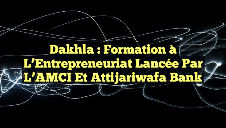Dakhla : Formation à l’Entrepreneuriat Lancée par l’AMCI et Attijariwafa Bank