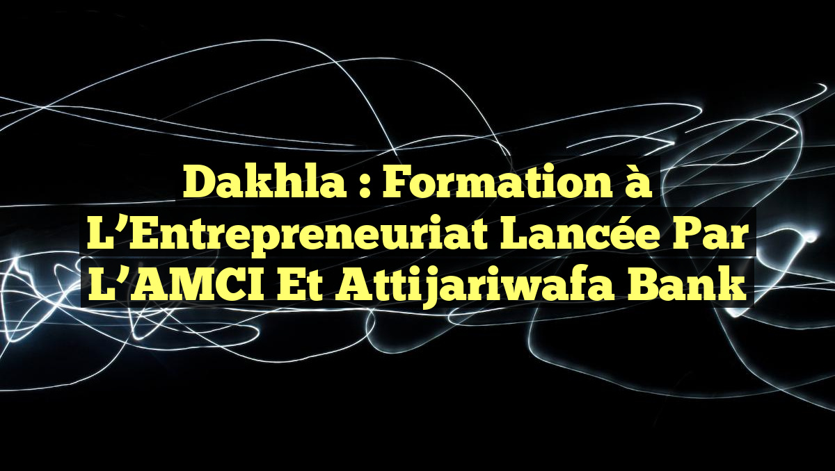 Dakhla : Formation à l&rsquo;Entrepreneuriat Lancée par l&rsquo;AMCI et Attijariwafa Bank