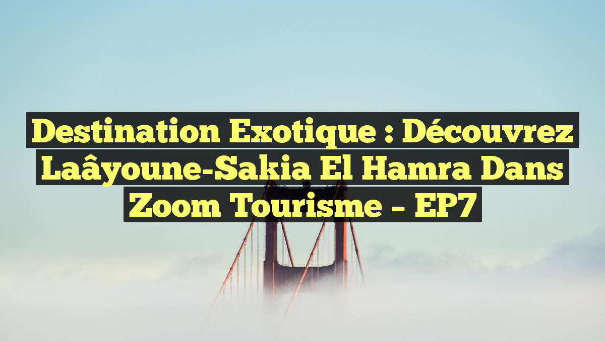 Destination Exotique : Découvrez Laâyoune-Sakia El Hamra dans Zoom Tourisme – EP7