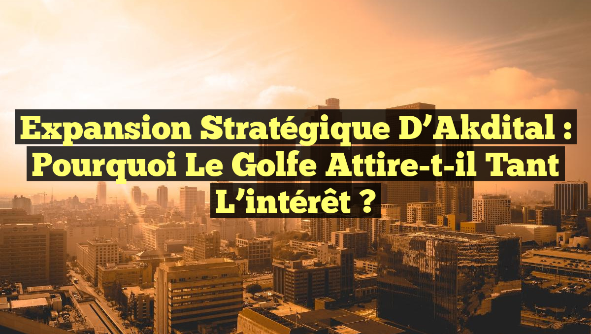 Expansion stratégique d&rsquo;Akdital : Pourquoi le Golfe attire-t-il tant l&rsquo;intérêt ?