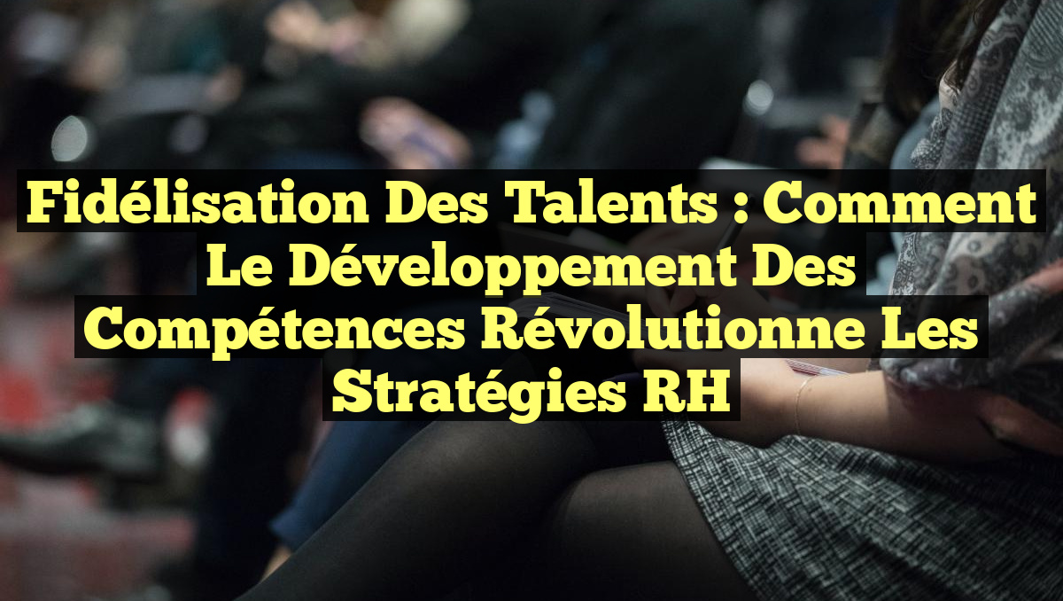 Fidélisation des Talents : Comment le Développement des Compétences Révolutionne les Stratégies RH