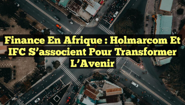 Finance en Afrique : Holmarcom et IFC S’associent pour Transformer l’Avenir