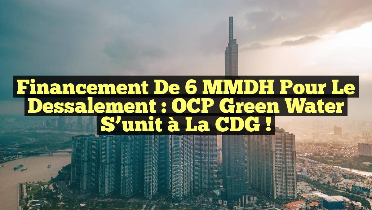 Financement de 6 MMDH pour le Dessalement : OCP Green Water s’unit à la CDG !