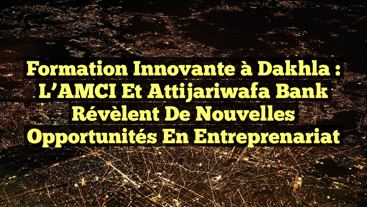Formation Innovante à Dakhla : L&rsquo;AMCI et Attijariwafa Bank Révèlent de Nouvelles Opportunités en Entreprenariat