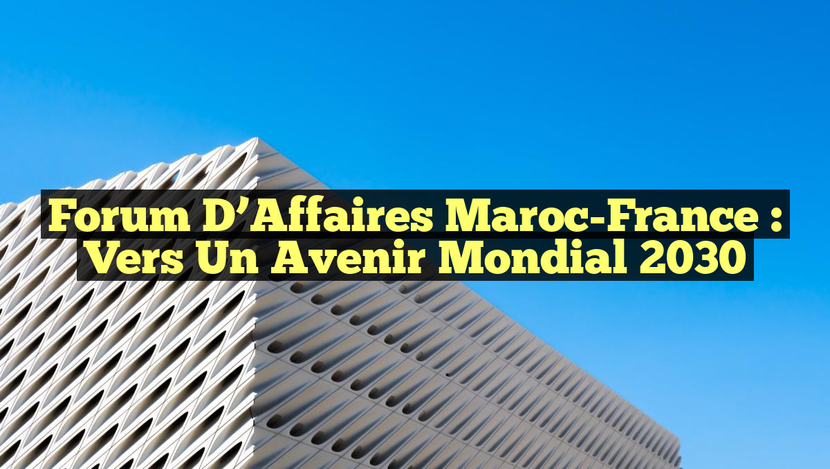 Forum d&rsquo;Affaires Maroc-France : Vers un Avenir Mondial 2030