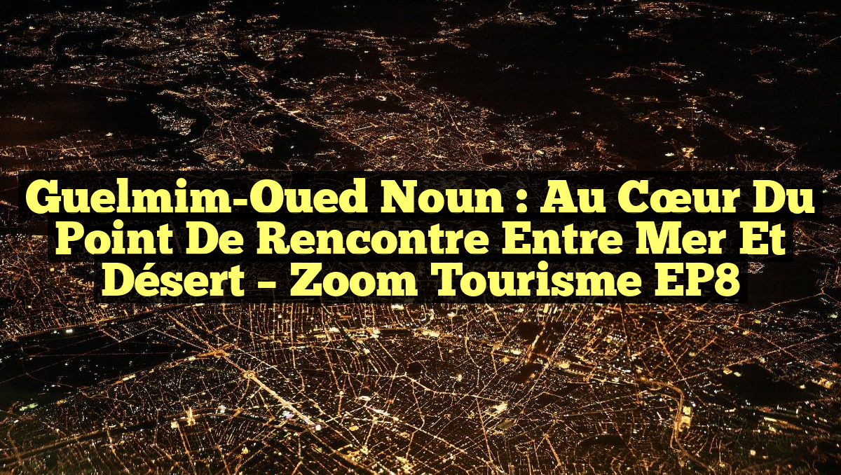 Guelmim-Oued Noun : Au Cœur du Point de Rencontre entre Mer et Désert – Zoom Tourisme EP8
