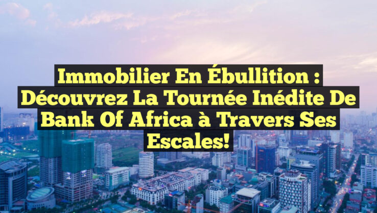 Immobilier en Ébullition : Découvrez la Tournée Inédite de Bank of Africa à travers ses Escales!