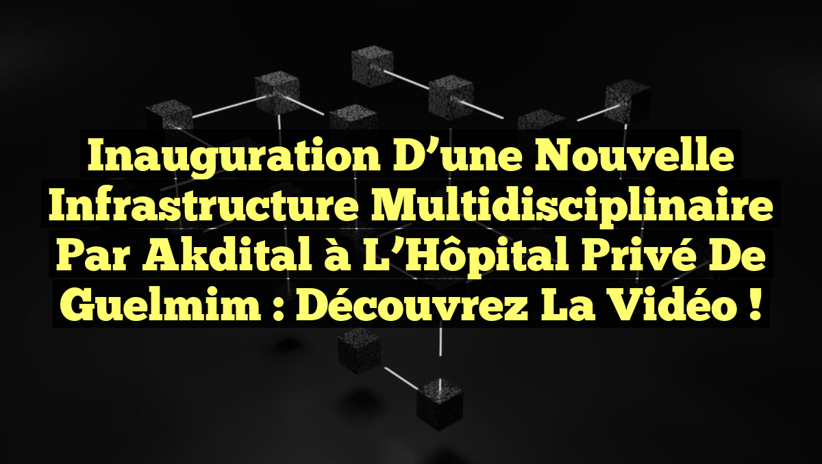 Inauguration d&rsquo;une Nouvelle Infrastructure Multidisciplinaire par Akdital à l&rsquo;Hôpital Privé de Guelmim : Découvrez la Vidéo !