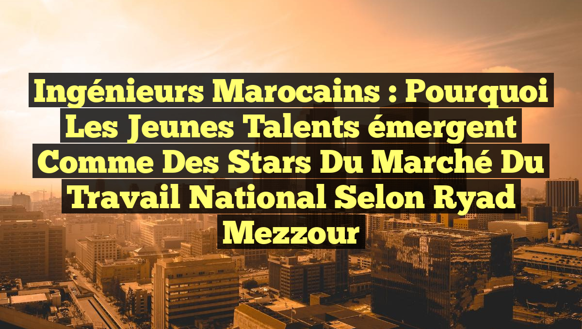 Ingénieurs marocains : Pourquoi les jeunes talents émergent comme des stars du marché du travail national selon Ryad Mezzour