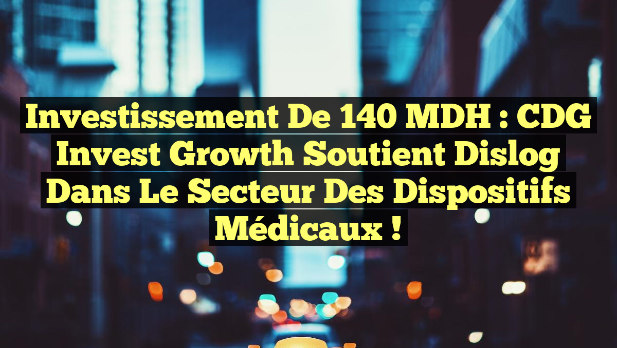 Investissement de 140 MDH : CDG Invest Growth soutient Dislog dans le secteur des Dispositifs Médicaux !