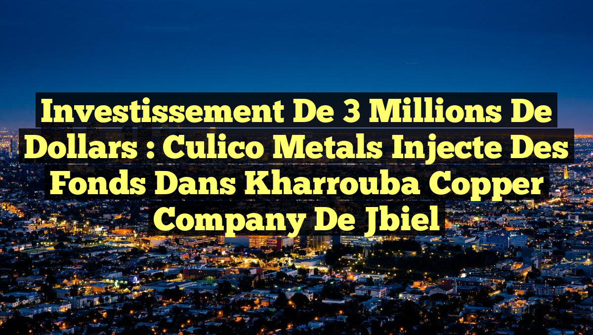 Investissement de 3 Millions de Dollars : Culico Metals Injecte des Fonds dans Kharrouba Copper Company de Jbiel