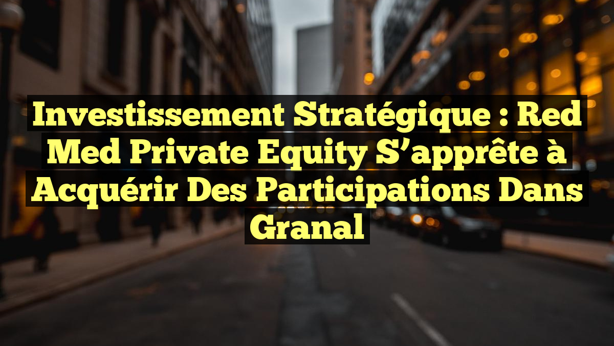 Investissement stratégique : Red Med Private Equity s&rsquo;apprête à acquérir des participations dans Granal