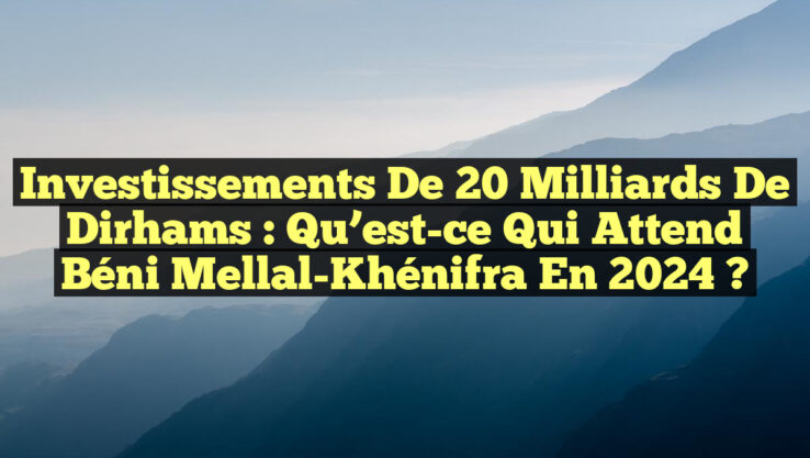 Investissements de 20 milliards de dirhams : Qu’est-ce qui attend Béni Mellal-Khénifra en 2024 ?