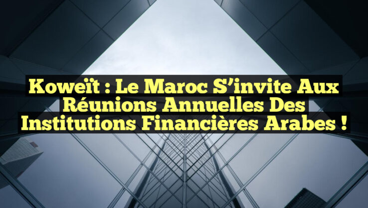 Koweït : Le Maroc s’invite aux réunions annuelles des institutions financières arabes !