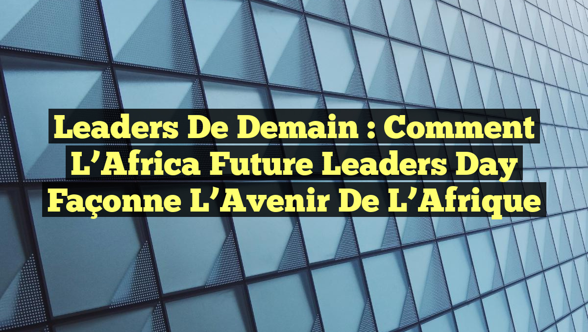 Leaders de Demain : Comment l&rsquo;Africa Future Leaders Day Façonne l&rsquo;Avenir de l&rsquo;Afrique