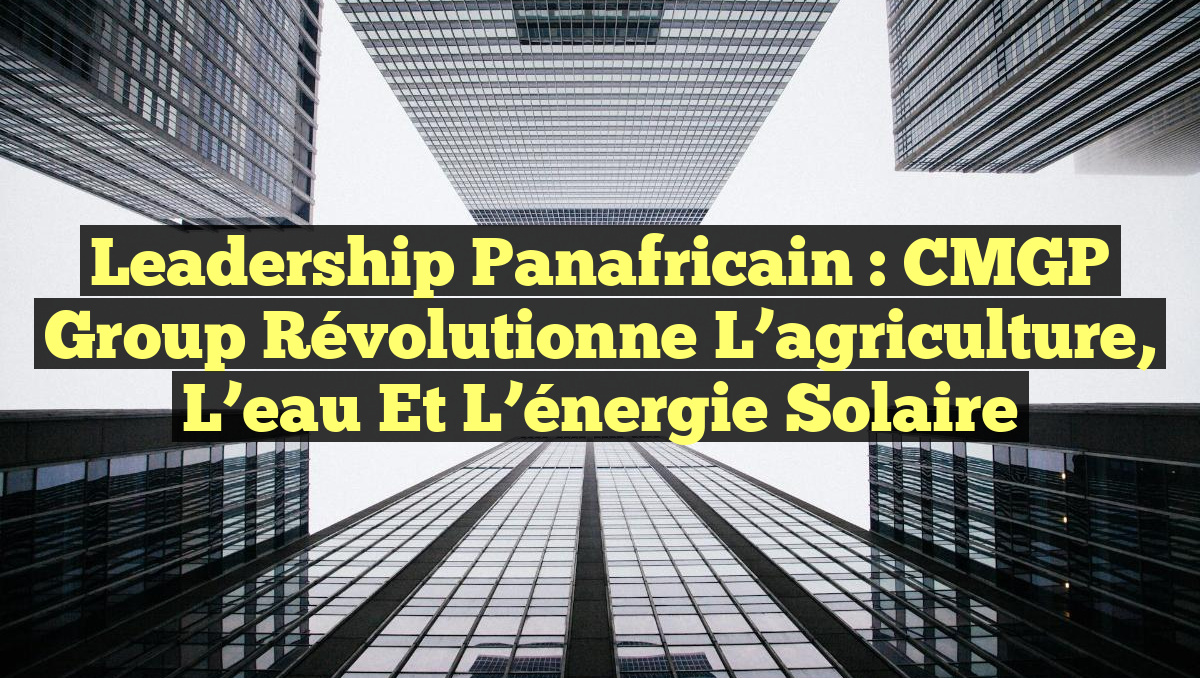 Leadership panafricain : CMGP Group révolutionne l&rsquo;agriculture, l&rsquo;eau et l&rsquo;énergie solaire