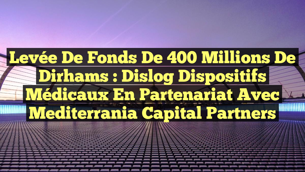 Levée de fonds de 400 millions de dirhams : Dislog Dispositifs Médicaux en partenariat avec Mediterrania Capital Partners