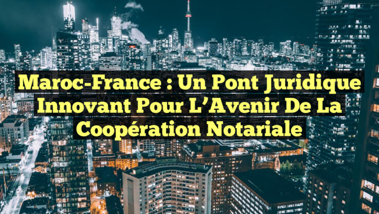 Maroc-France : Un Pont Juridique Innovant pour l’Avenir de la Coopération Notariale