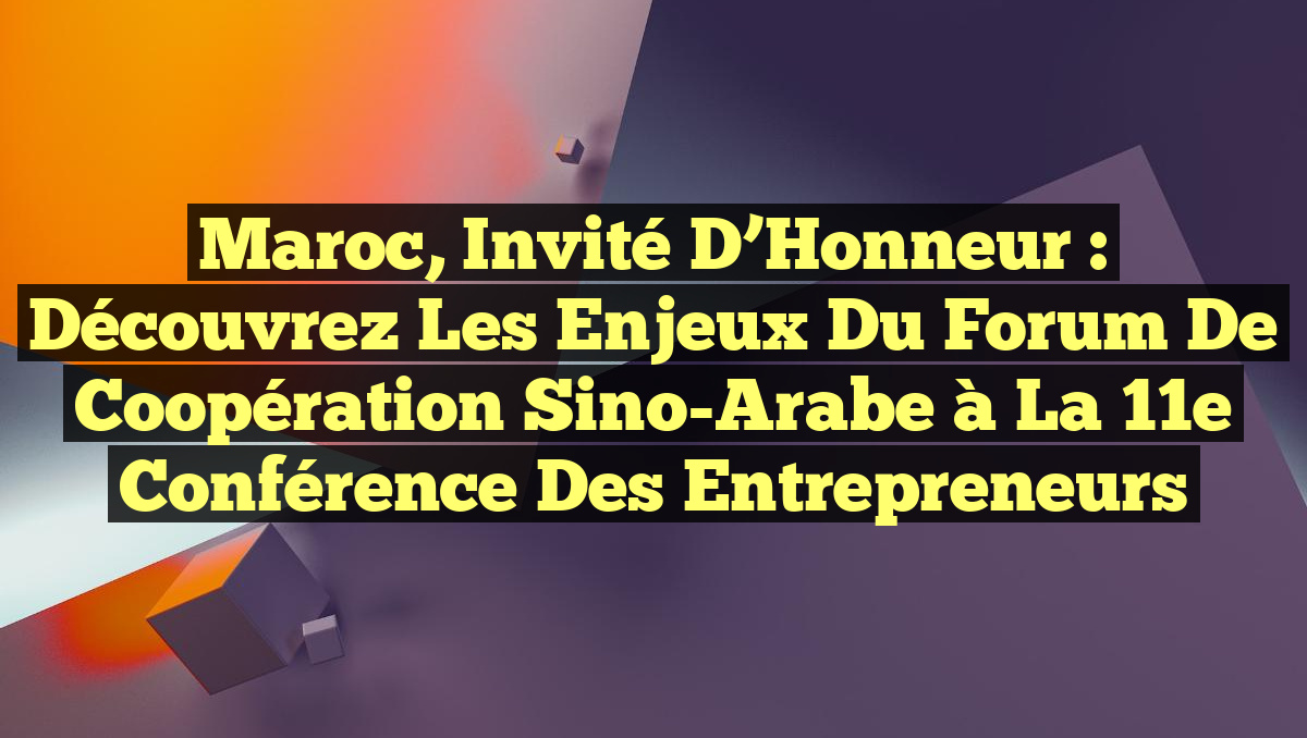 Maroc, Invité d&rsquo;Honneur : Découvrez les Enjeux du Forum de Coopération Sino-Arabe à la 11e Conférence des Entrepreneurs