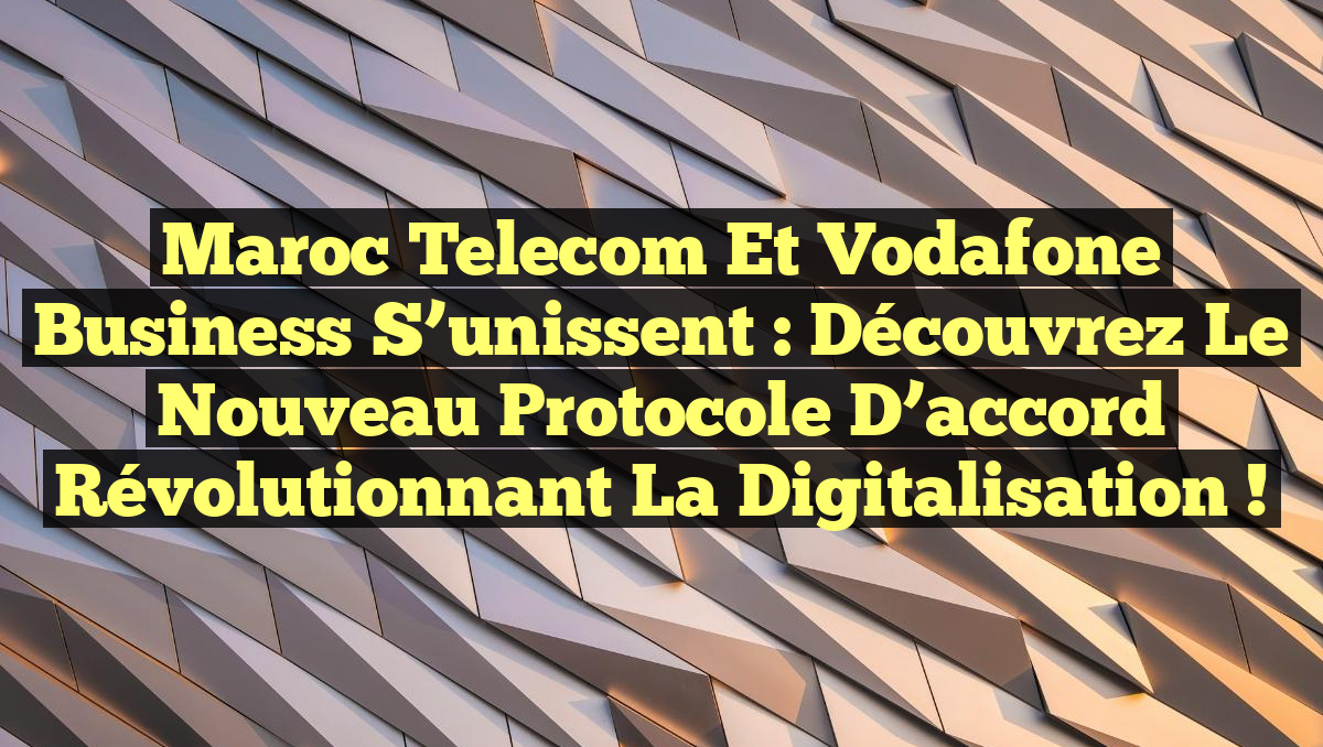 Maroc Telecom et Vodafone Business s&rsquo;unissent : Découvrez le nouveau protocole d&rsquo;accord révolutionnant la digitalisation !