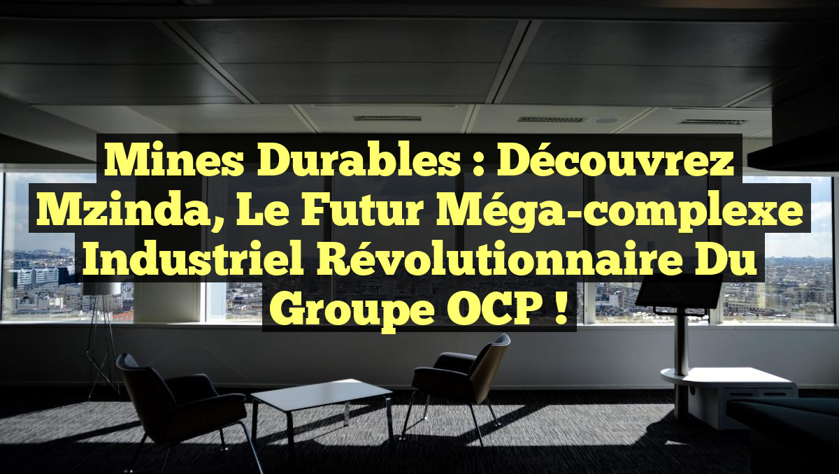 Mines durables : Découvrez Mzinda, le futur méga-complexe industriel révolutionnaire du groupe OCP !