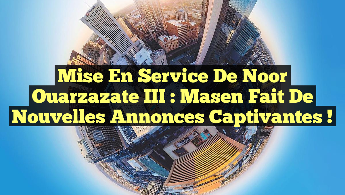 Mise en Service de Noor Ouarzazate III : Masen Fait de Nouvelles Annonces Captivantes !