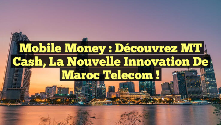 Mobile Money : Découvrez MT Cash, la nouvelle innovation de Maroc Telecom !