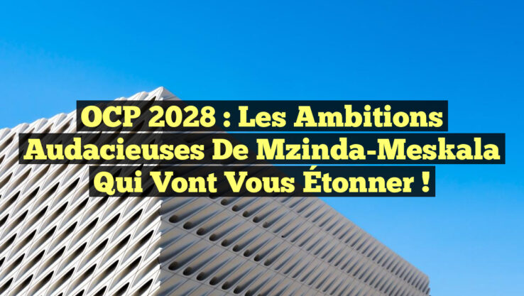 OCP 2028 : Les Ambitions Audacieuses de Mzinda-Meskala qui Vont Vous Étonner !