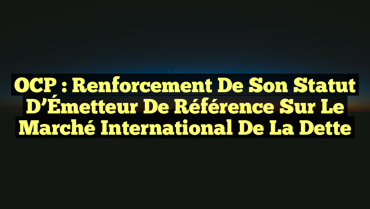 OCP : Renforcement de son Statut d&rsquo;Émetteur de Référence sur le Marché International de la Dette