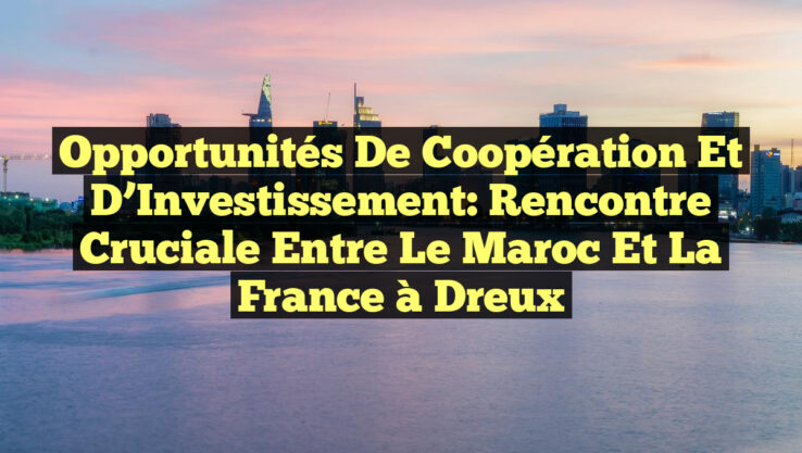 Opportunités de Coopération et d’Investissement: Rencontre Cruciale entre le Maroc et la France à Dreux
