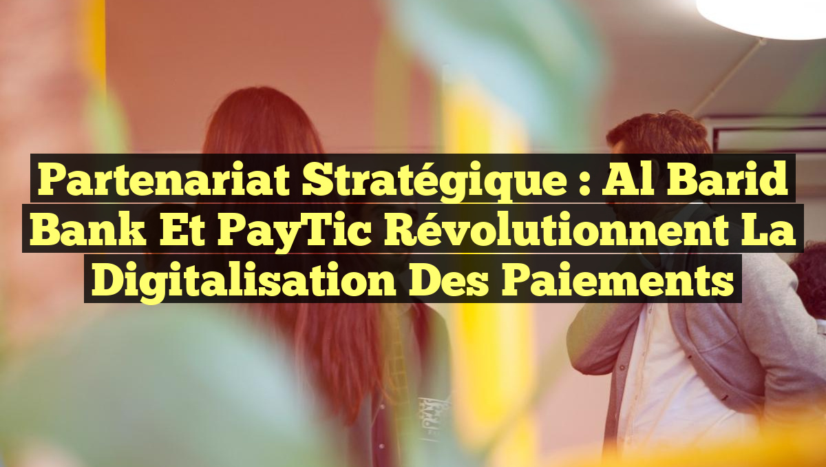 Partenariat Stratégique : Al Barid Bank et PayTic Révolutionnent la Digitalisation des Paiements