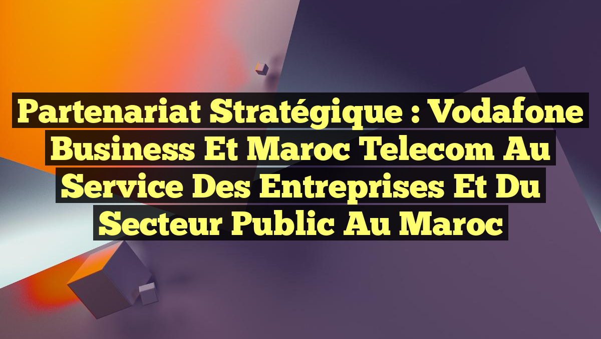 Partenariat stratégique : Vodafone Business et Maroc Telecom au service des entreprises et du secteur public au Maroc