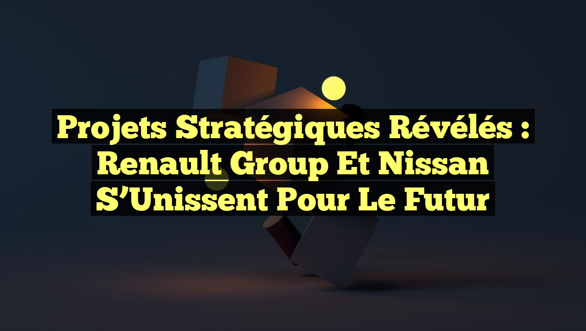 Projets Stratégiques Révélés : Renault Group et Nissan s&rsquo;Unissent pour le Futur