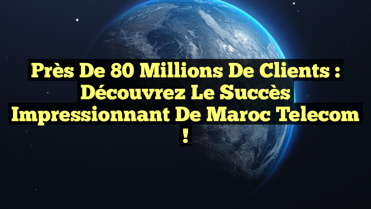 Près de 80 millions de clients : Découvrez le succès impressionnant de Maroc Telecom !