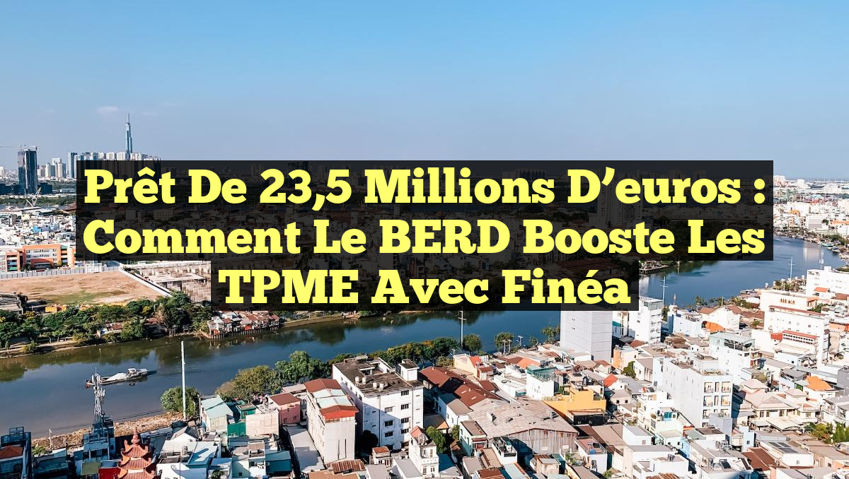 Prêt de 23,5 millions d’euros : Comment le BERD booste les TPME avec Finéa