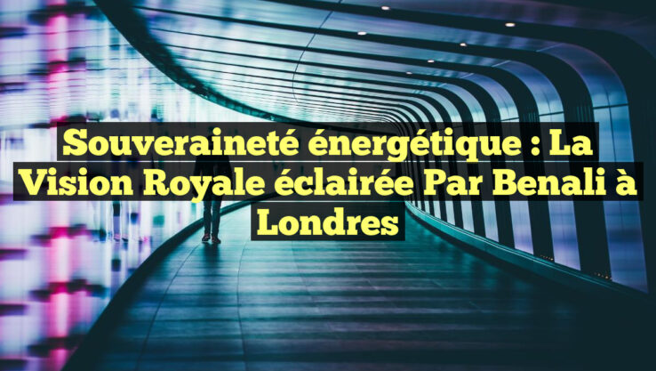 Souveraineté énergétique : La vision Royale éclairée par Benali à Londres
