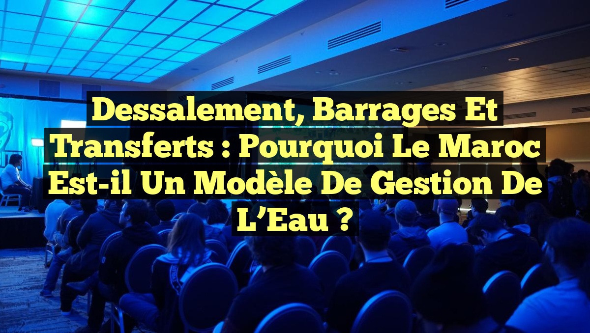 Dessalement, Barrages et Transferts : Pourquoi le Maroc est-il un Modèle de Gestion de l&rsquo;Eau ?