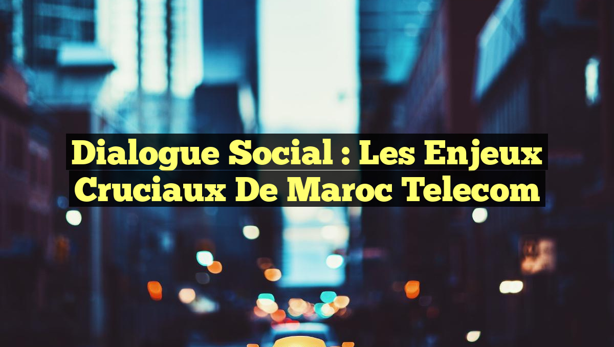 Dialogue Social : Les Enjeux Cruciaux de Maroc Telecom