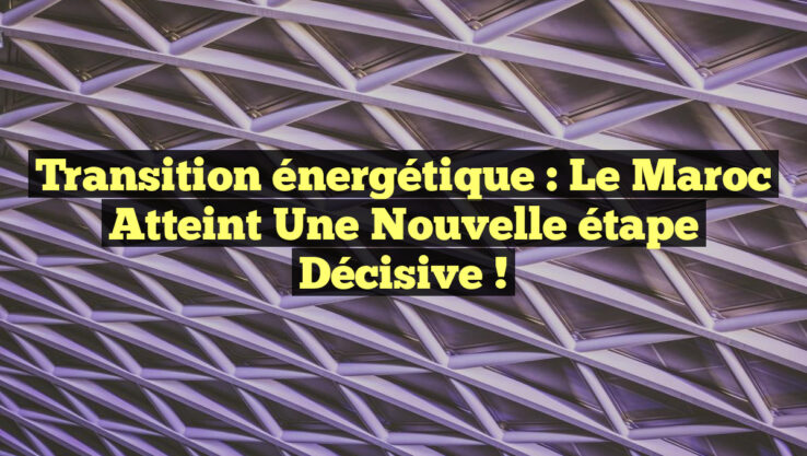 Transition énergétique : Le Maroc atteint une nouvelle étape décisive !
