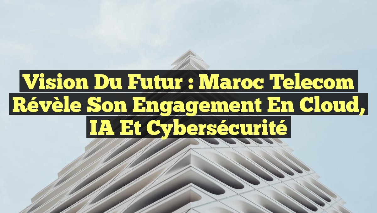 Vision du Futur : Maroc Telecom Révèle son Engagement en Cloud, IA et Cybersécurité