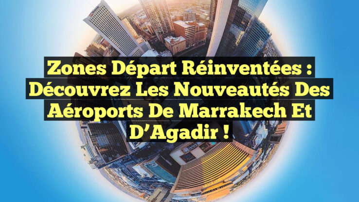 Zones Départ Réinventées : Découvrez les Nouveautés des Aéroports de Marrakech et d’Agadir !