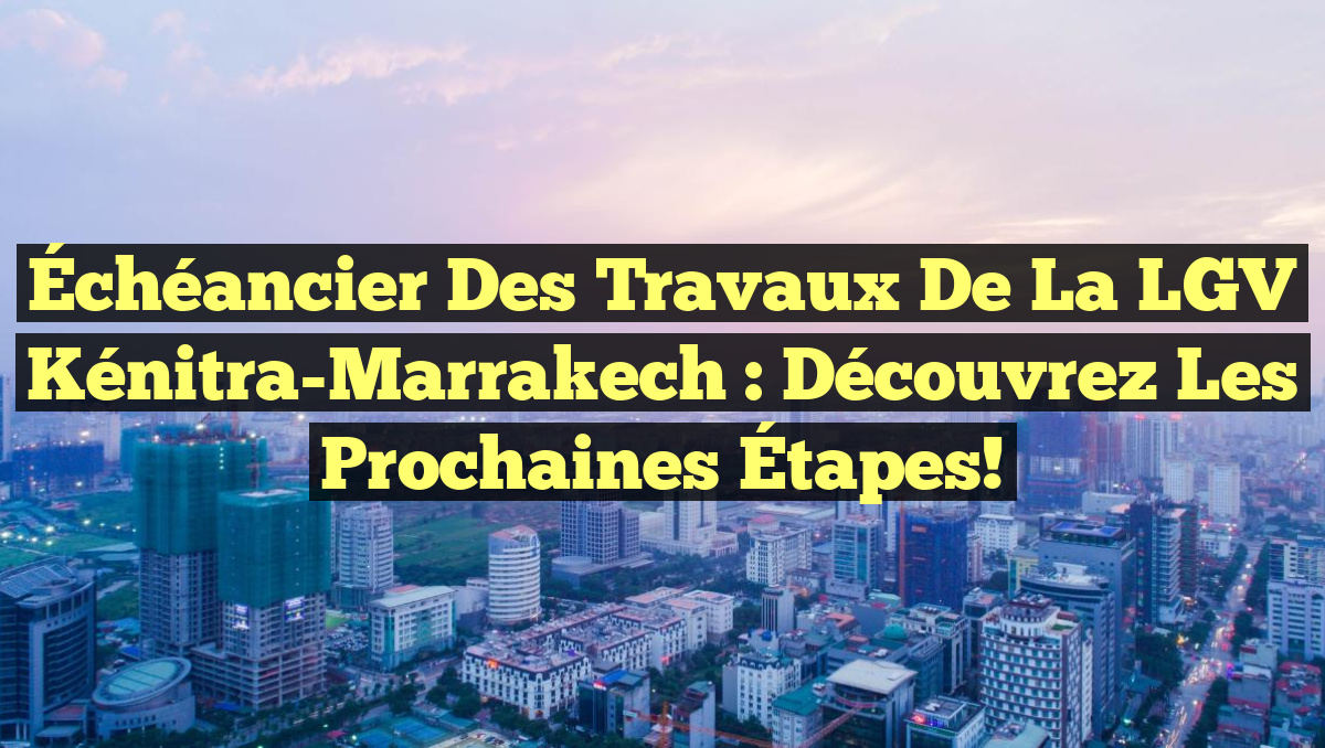Échéancier des Travaux de la LGV Kénitra-Marrakech : Découvrez les Prochaines Étapes!