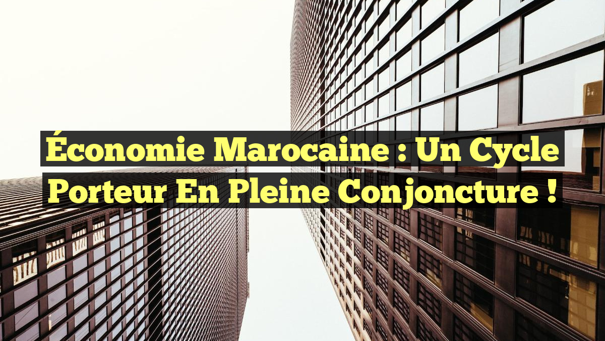 Économie marocaine : un cycle porteur en pleine conjoncture !