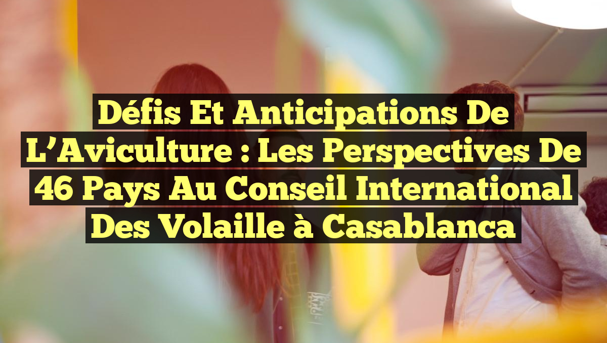 Défis et Anticipations de l&rsquo;Aviculture : Les Perspectives de 46 Pays au Conseil International des Volaille à Casablanca