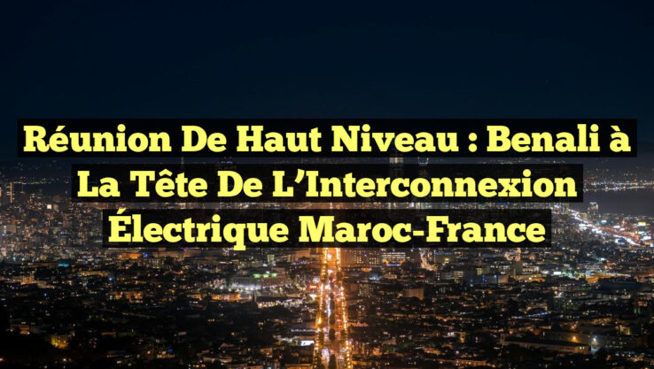 Réunion de Haut Niveau : Benali à la Tête de l’Interconnexion Électrique Maroc-France