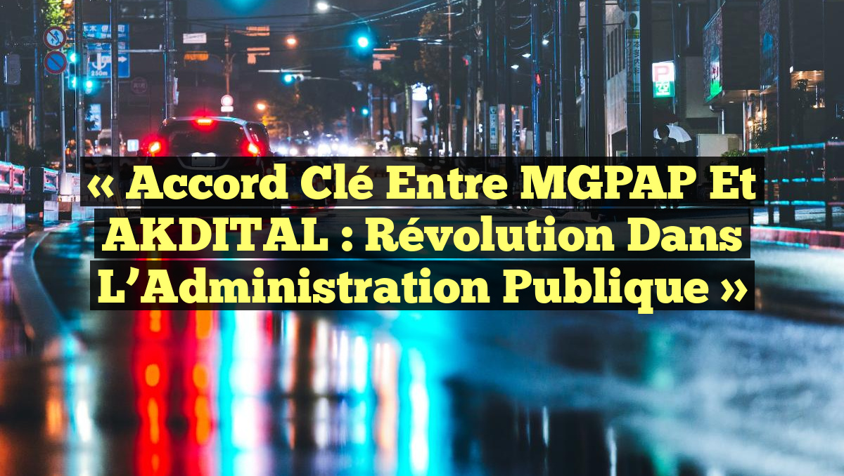 « Accord Clé entre MGPAP et AKDITAL : Révolution dans l&rsquo;Administration Publique »