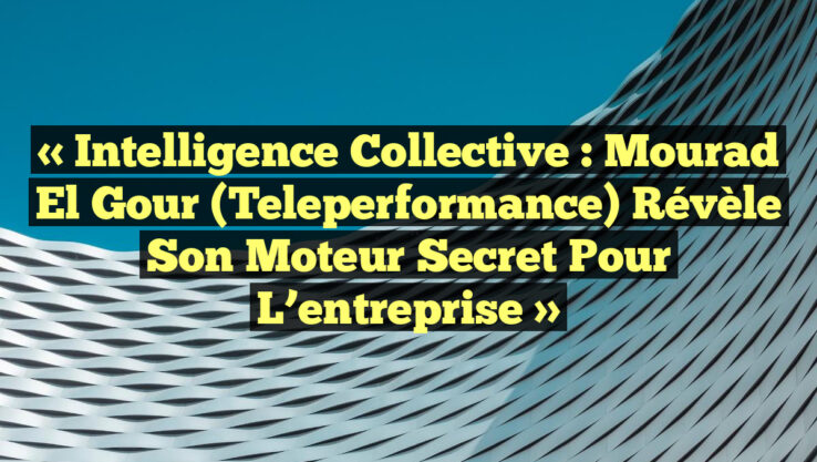 « Intelligence collective : Mourad El Gour (Teleperformance) révèle son moteur secret pour l’entreprise »